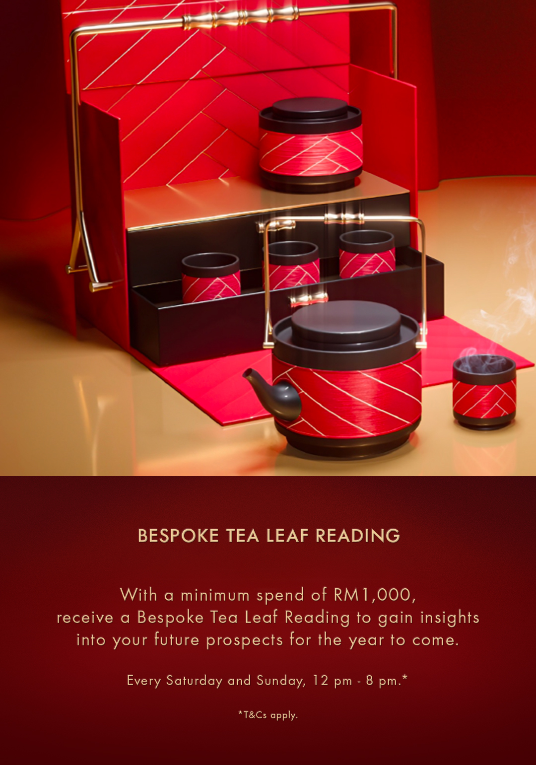 TEA LEAF READING Embrace endless possibilities by gaining insights into your future prospects for the year to come. Available every Friday - Sunday, 2pm - 4pm.